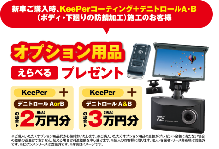 新車ご購入時、KeePerコーティング＋デニトロールA・B（ボディ・下廻りの防錆加工）施工のお客様に、オプション用品えらべるプレゼント。KeePer＋デニトロールAorBの場合2万円分（税込）／KeePer＋デニトロールA&Bの場合3万円分（税込）※ご購入いただくオプション用品代から値引きいたします。※個人のお客様に限ります。※ピクシスシリーズは対象外です。